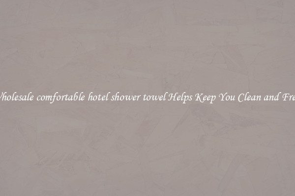 Wholesale comfortable hotel shower towel Helps Keep You Clean and Fresh