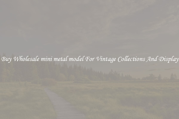 Buy Wholesale mini metal model For Vintage Collections And Display