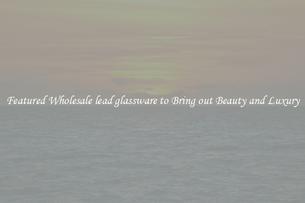 Featured Wholesale lead glassware to Bring out Beauty and Luxury